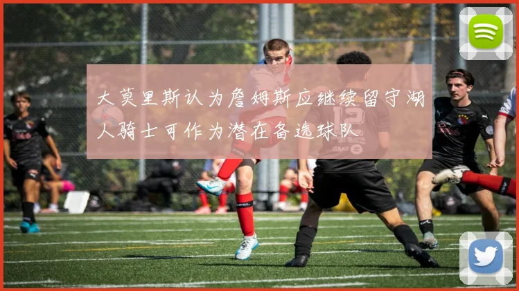 大莫里斯认为詹姆斯应继续留守湖人骑士可作为潜在备选球队