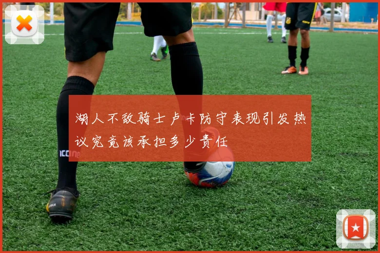 湖人不敌骑士卢卡防守表现引发热议究竟该承担多少责任
