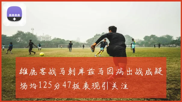 雄鹿客战马刺库兹马因病出战成疑场均125分47板表现引关注