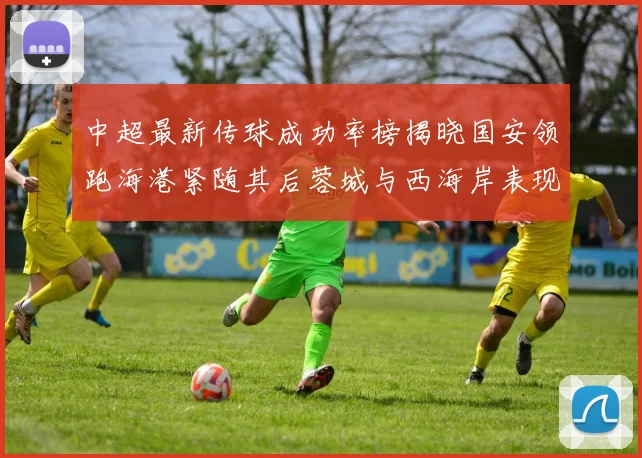 中超最新传球成功率榜揭晓国安领跑海港紧随其后蓉城与西海岸表现不俗