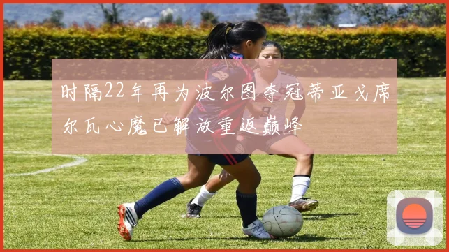时隔22年再为波尔图夺冠蒂亚戈席尔瓦心魔已解放重返巅峰