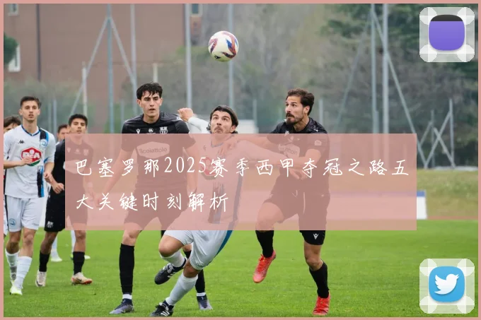 巴塞罗那2025赛季西甲夺冠之路五大关键时刻解析