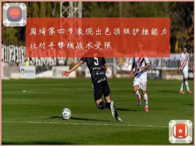 周琦第四节表现出色顶级护框能力让对手锋线战术受限