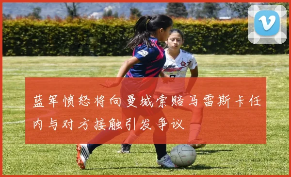 蓝军愤怒将向曼城索赔马雷斯卡任内与对方接触引发争议