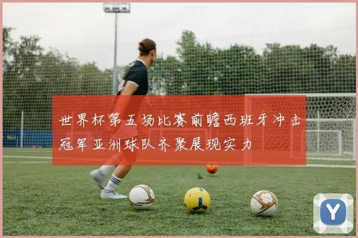 世界杯第五场比赛前瞻西班牙冲击冠军亚洲球队齐聚展现实力