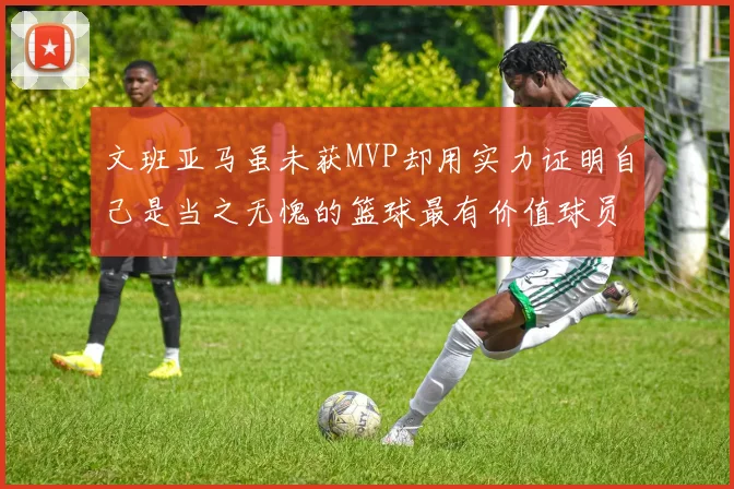 文班亚马虽未获MVP却用实力证明自己是当之无愧的篮球最有价值球员