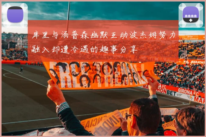 库里与汤普森幽默互动波杰姆努力融入却遭冷遇的趣事分享
