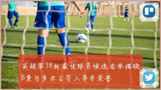 英超第38轮最佳球员候选名单揭晓B费与多尔古等人争夺荣誉