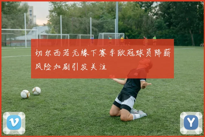 切尔西若无缘下赛季欧冠球员降薪风险加剧引发关注