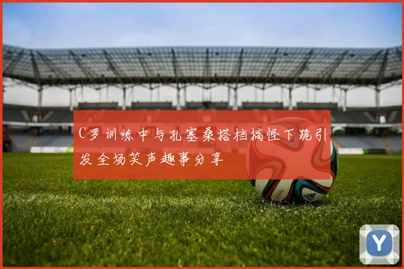 C罗训练中与孔塞桑搭档搞怪下跪引发全场笑声趣事分享
