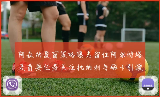 阿森纳夏窗策略曝光留住阿尔特塔是首要任务关注托纳利与磁卡引援动态