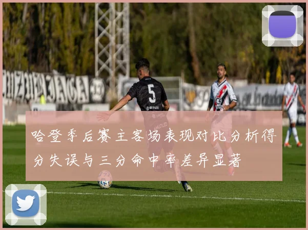 哈登季后赛主客场表现对比分析得分失误与三分命中率差异显著